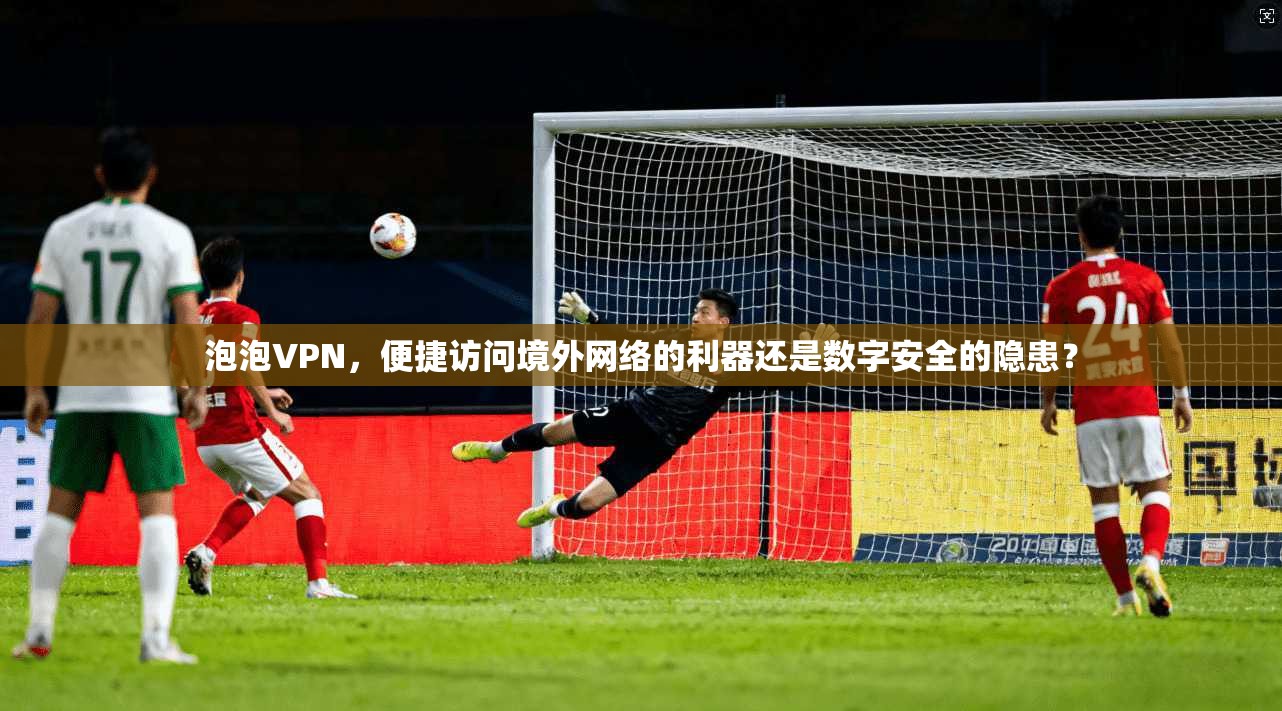 泡泡VPN,便捷访问境外网络的利器还是数字安全的隐患? 泡泡VPN,便捷访问境外网络的利器还是数字安全的隐患?