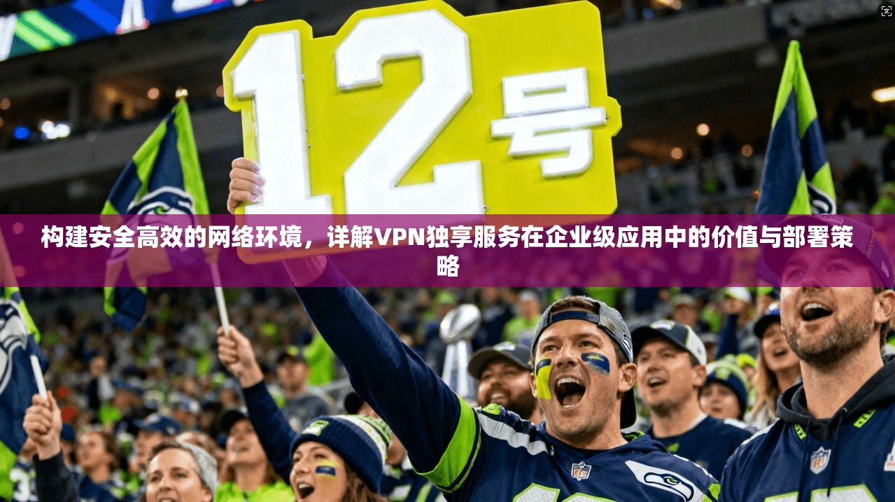 构建安全高效的网络环境，详解VPN独享服务在企业级应用中的价值与部署策略