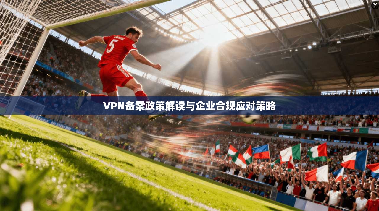 VPN备案政策解读与企业合规应对策略