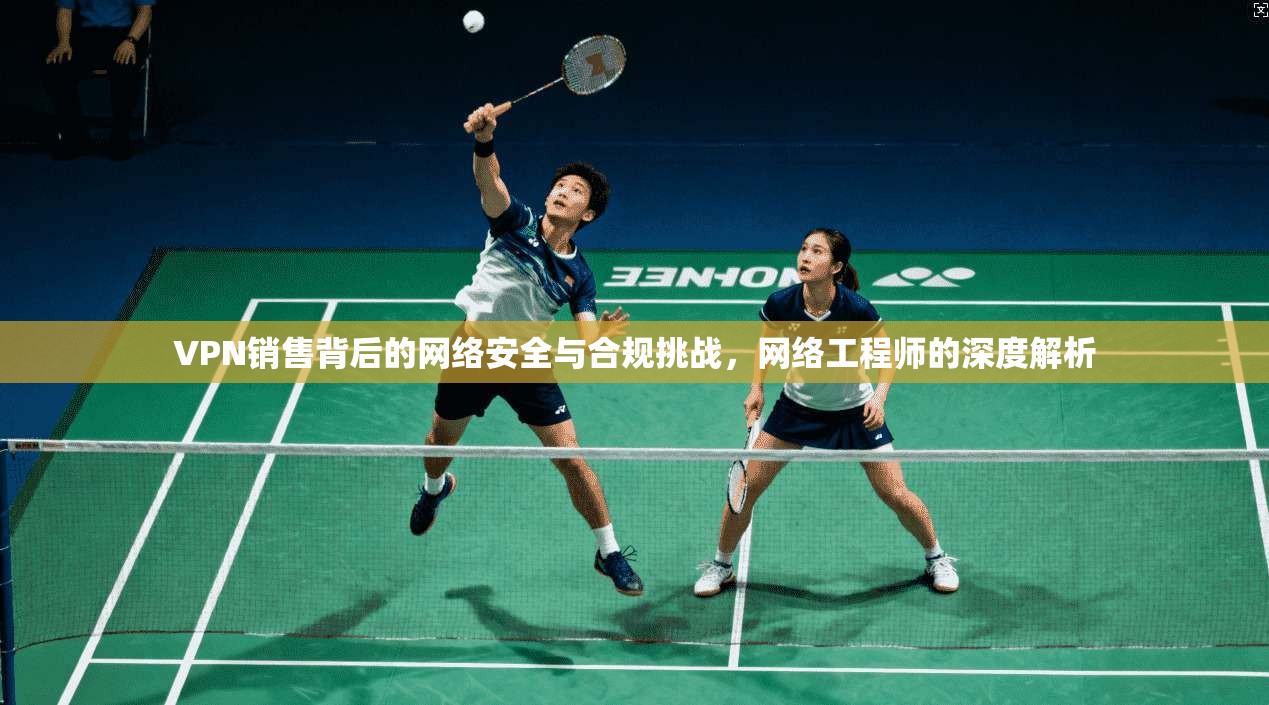 VPN销售背后的网络安全与合规挑战，网络工程师的深度解析