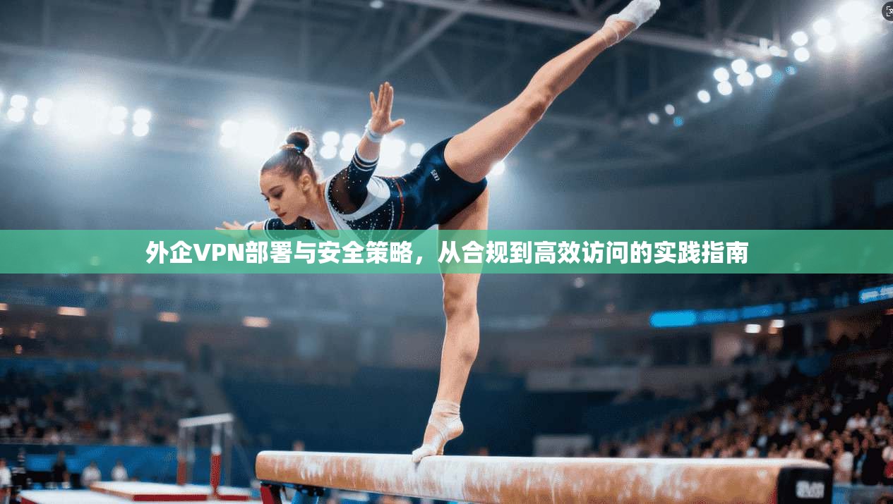 外企VPN部署与安全策略，从合规到高效访问的实践指南