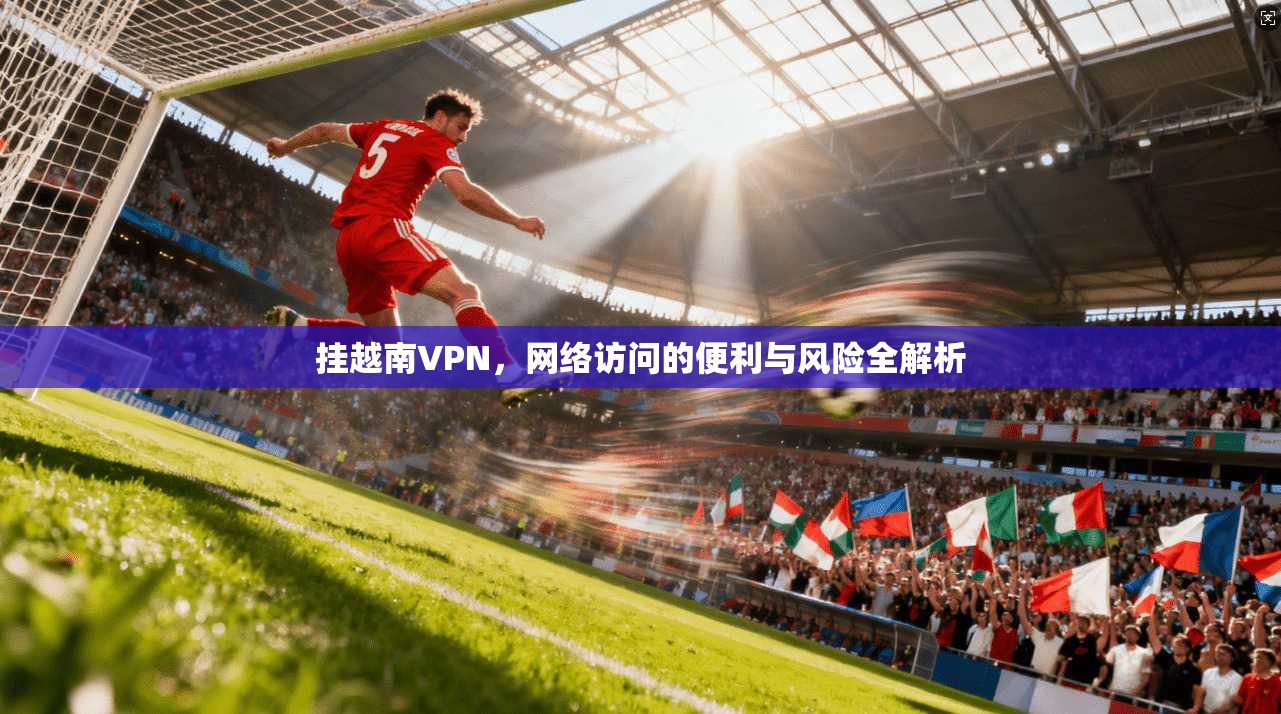 挂越南VPN,网络访问的便利与风险全解析 挂越南VPN,网络访问的便利与风险全解析