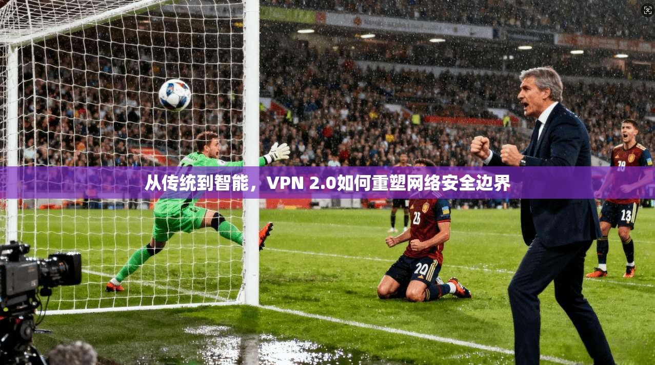 从传统到智能,VPN 2.0如何重塑网络安全边界 从传统到智能,VPN 2.0如何重塑网络安全边界