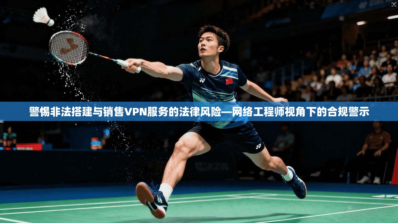 警惕非法搭建与销售VPN服务的法律风险—网络工程师视角下的合规警示