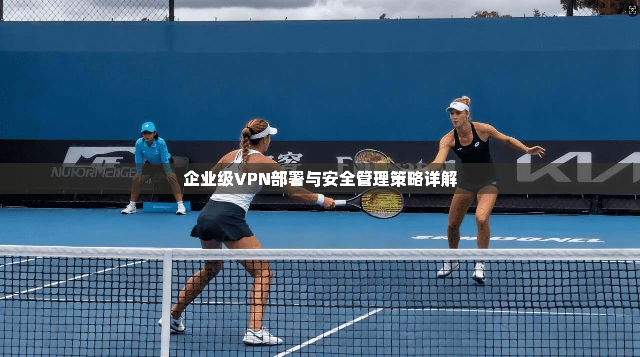 企业级VPN部署与安全管理策略详解 企业级VPN部署与安全管理策略详解