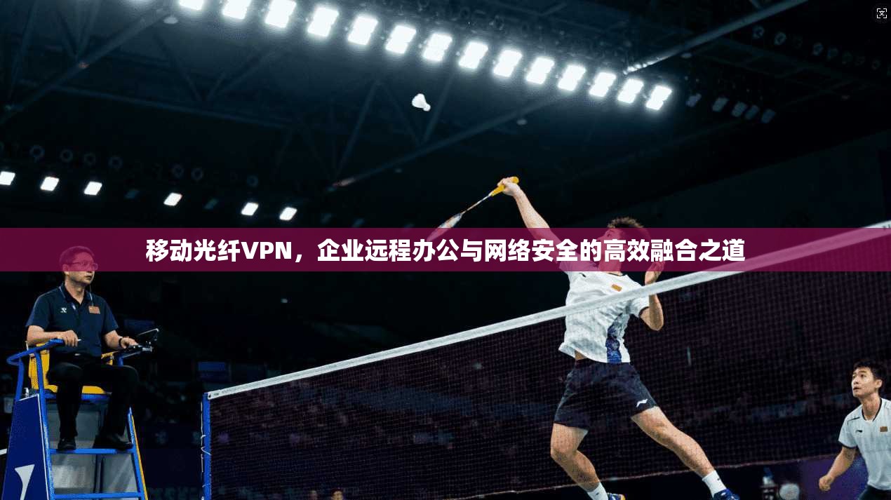 移动光纤VPN，企业远程办公与网络安全的高效融合之道