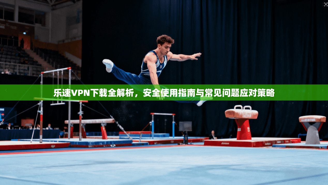 乐速VPN下载全解析，安全使用指南与常见问题应对策略