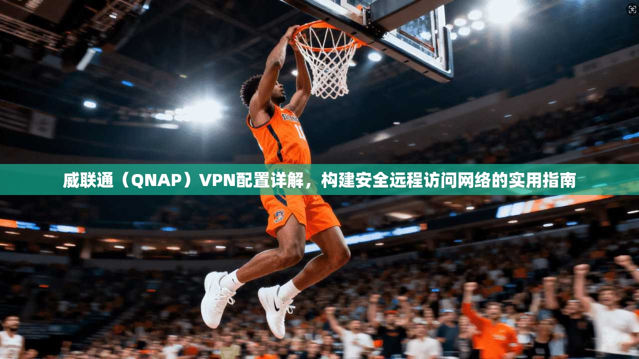 威联通（QNAP）VPN配置详解，构建安全远程访问网络的实用指南