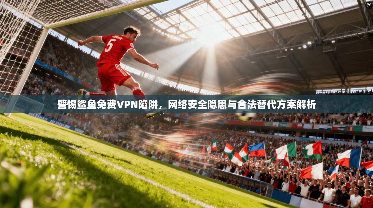 警惕鲨鱼免费VPN陷阱,网络安全隐患与合法替代方案解析 警惕鲨鱼免费VPN陷阱,网络安全隐患与合法替代方案解析