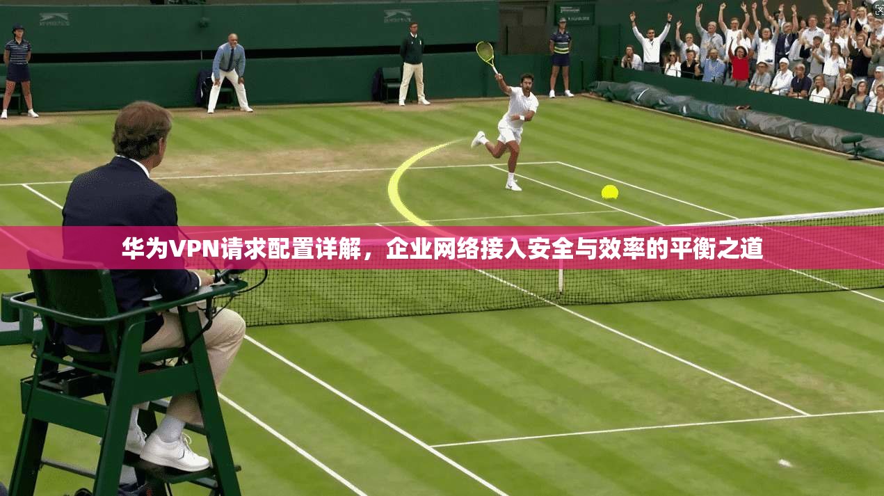 华为VPN请求配置详解，企业网络接入安全与效率的平衡之道