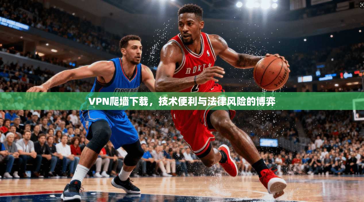 VPN爬墙下载，技术便利与法律风险的博弈