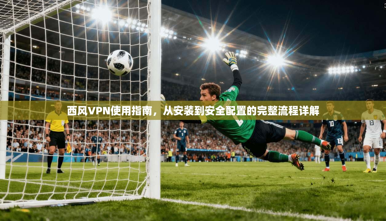 西风VPN使用指南，从安装到安全配置的完整流程详解