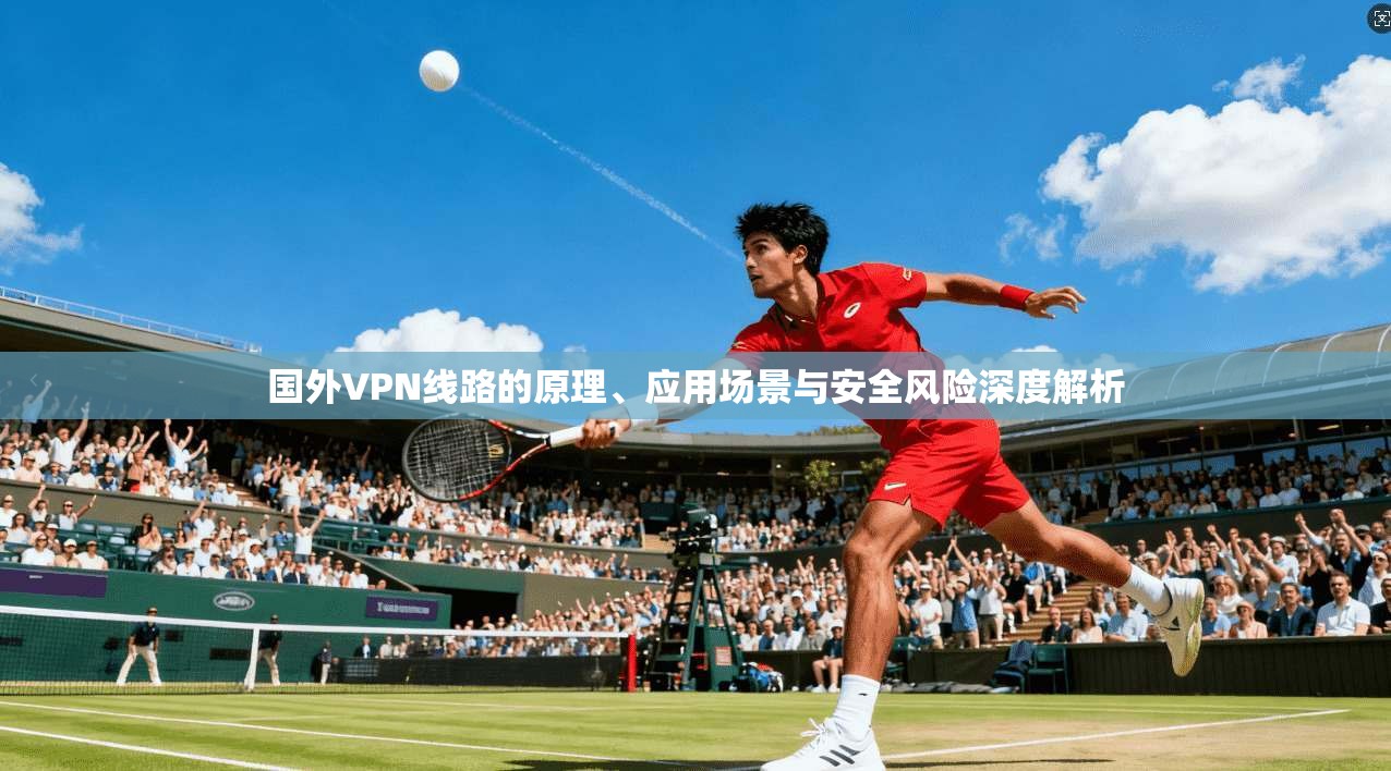 国外VPN线路的原理、应用场景与安全风险深度解析