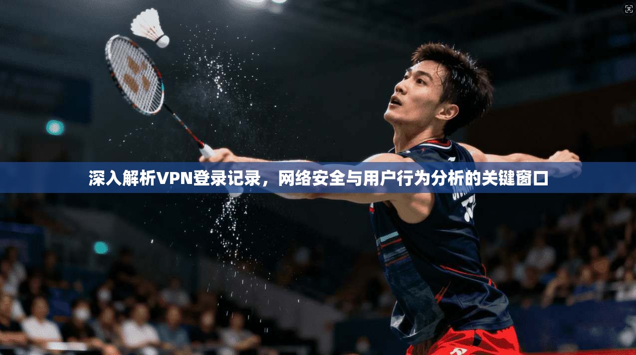 深入解析VPN登录记录，网络安全与用户行为分析的关键窗口