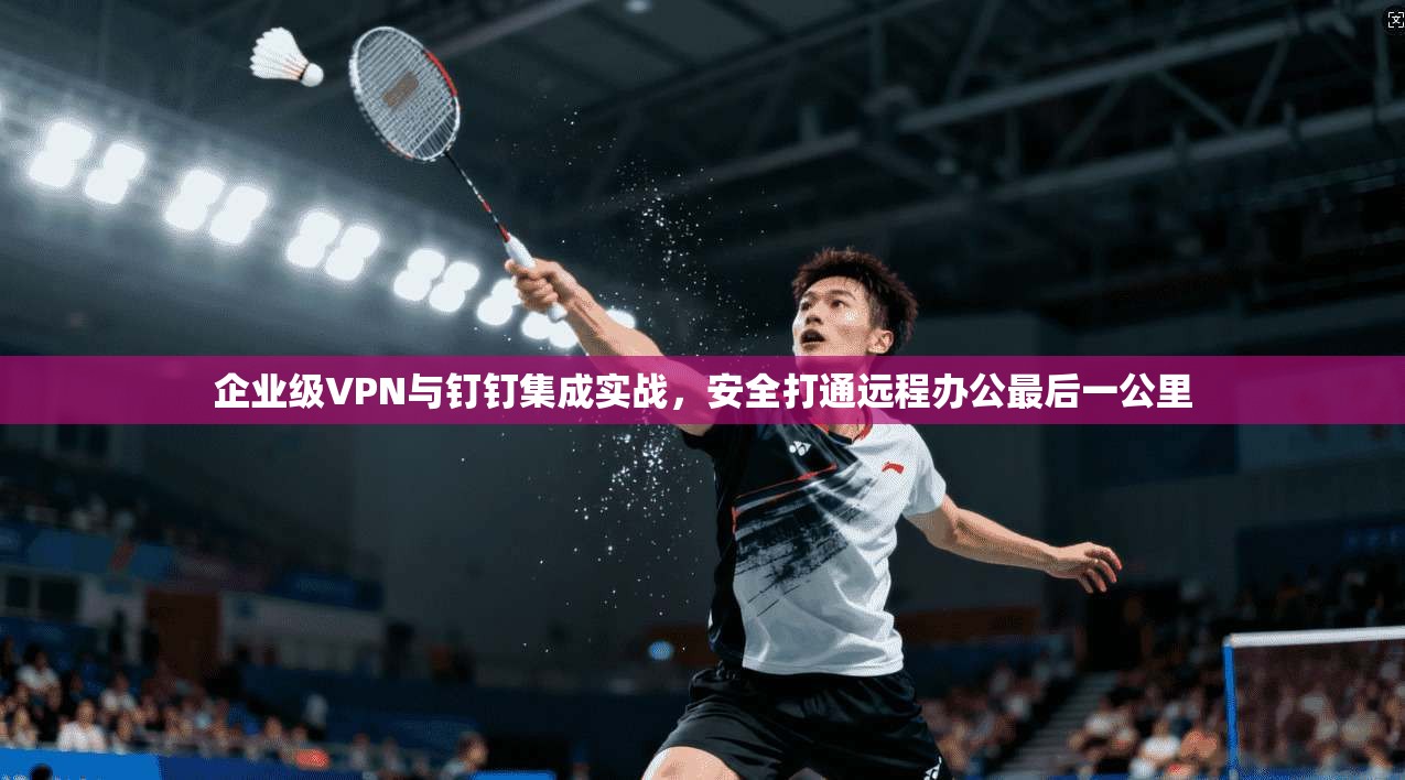 企业级VPN与钉钉集成实战，安全打通远程办公最后一公里
