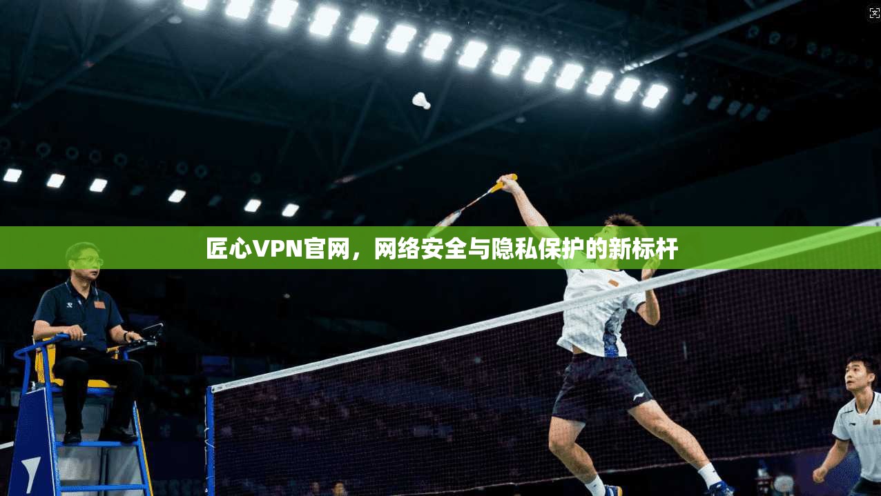 匠心VPN官网,网络安全与隐私保护的新标杆 匠心VPN官网,网络安全与隐私保护的新标杆