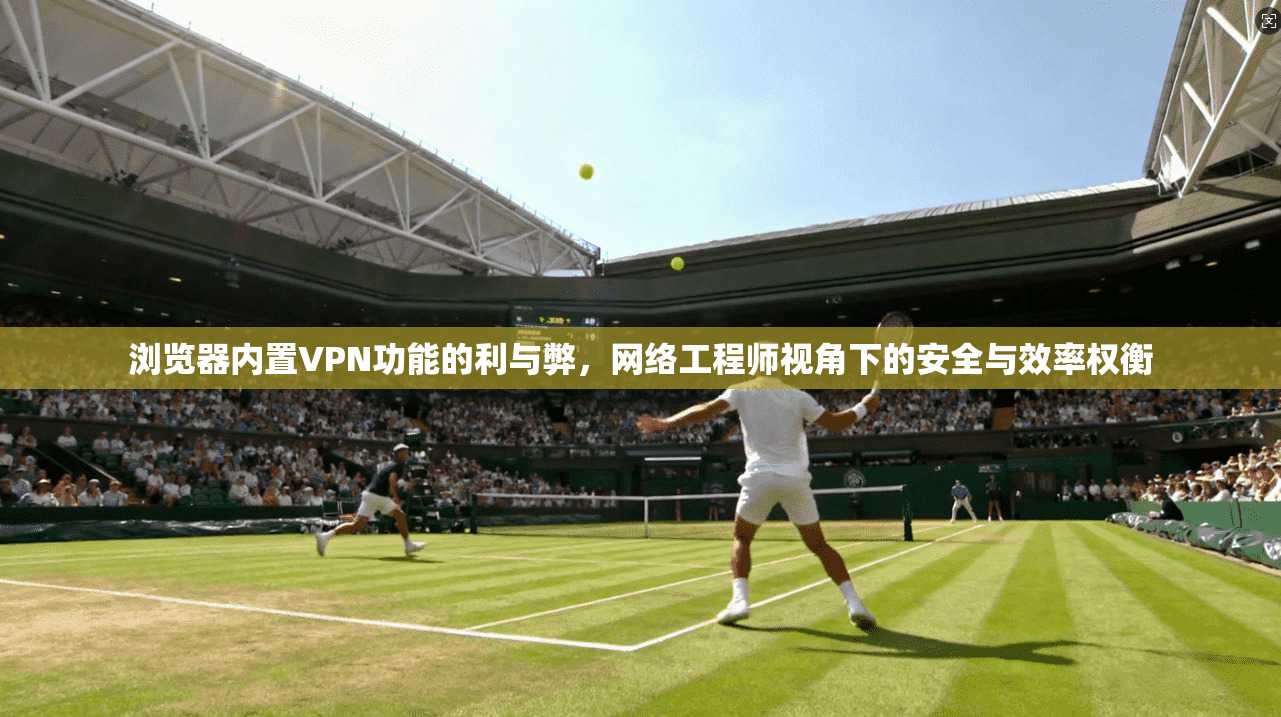 浏览器内置VPN功能的利与弊，网络工程师视角下的安全与效率权衡