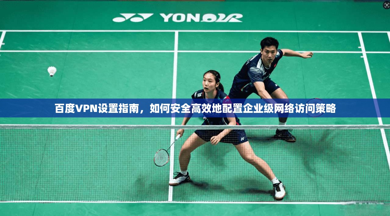 百度VPN设置指南，如何安全高效地配置企业级网络访问策略