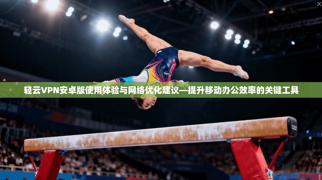 轻云VPN安卓版使用体验与网络优化建议—提升移动办公效率的关键工具 轻云VPN安卓版使用体验与网络优化建议—提升移动办公效率的关键工具