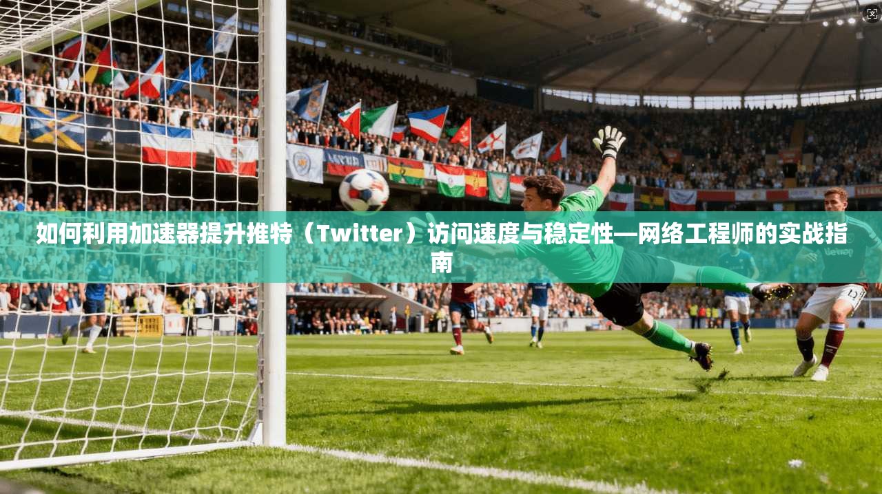 如何利用加速器提升推特（Twitter）访问速度与稳定性—网络工程师的实战指南