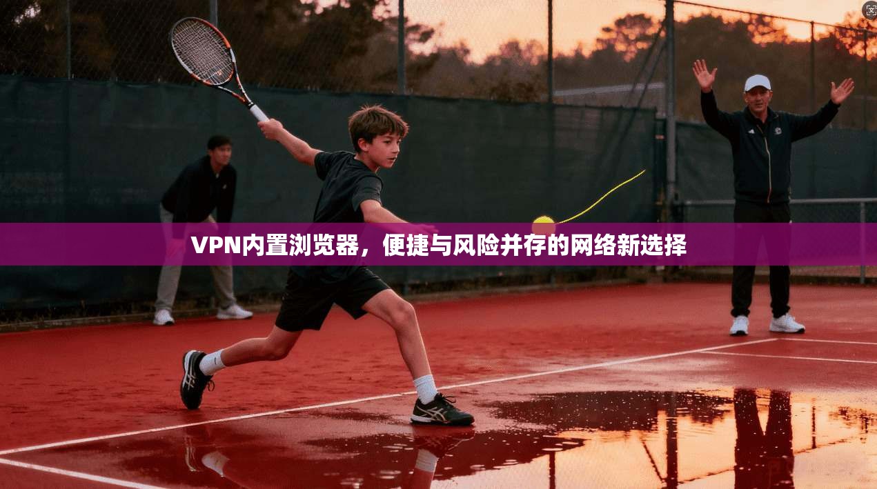 VPN内置浏览器,便捷与风险并存的网络新选择 VPN内置浏览器,便捷与风险并存的网络新选择
