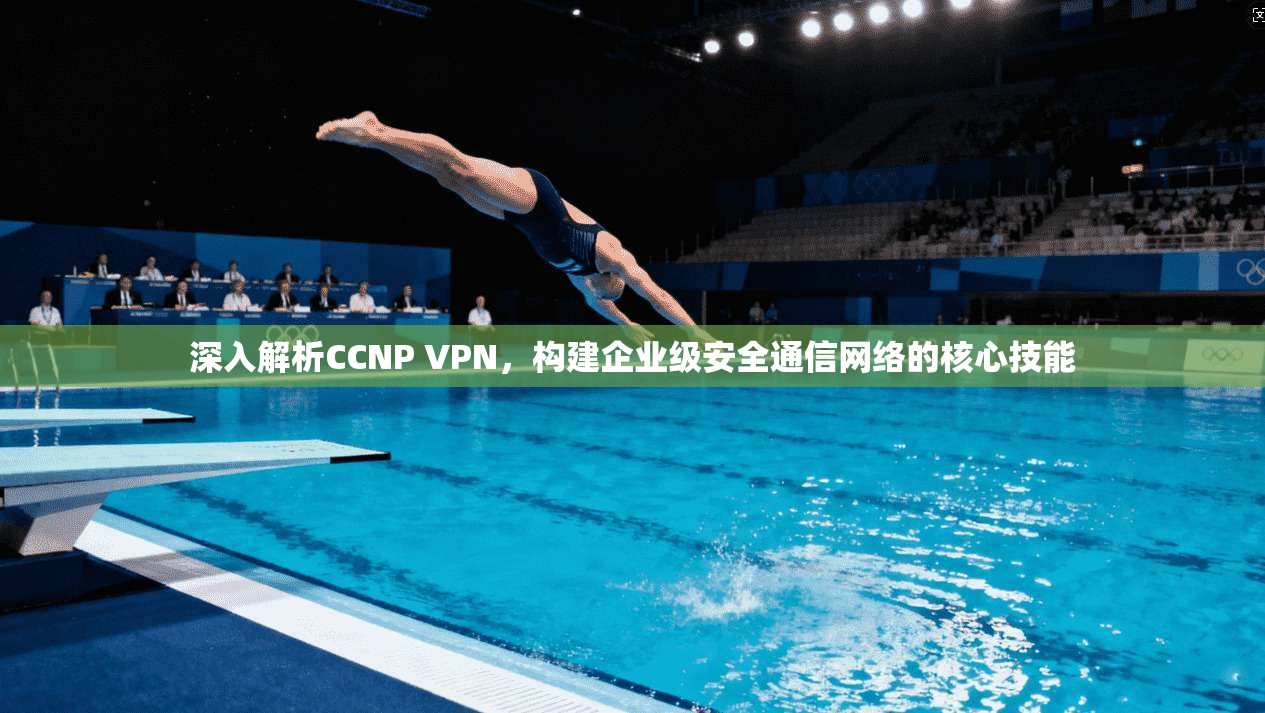 深入解析CCNP VPN，构建企业级安全通信网络的核心技能
