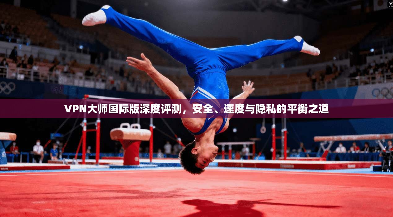 VPN大师国际版深度评测，安全、速度与隐私的平衡之道