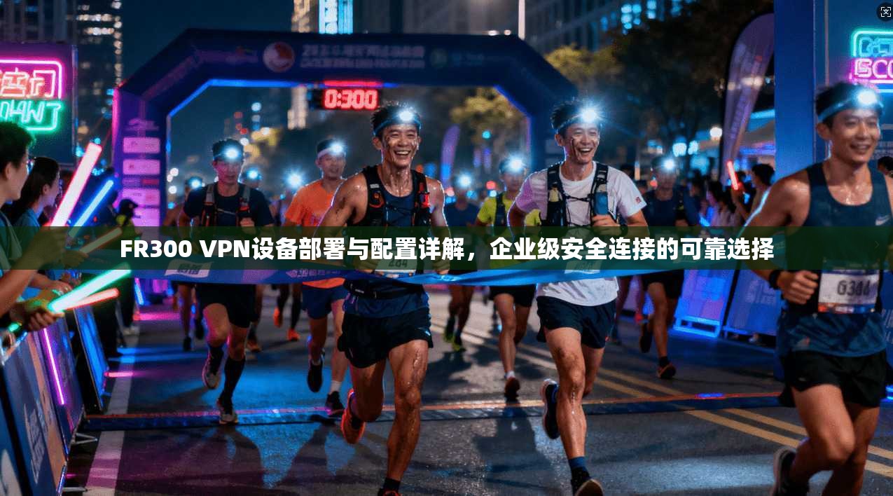 FR300 VPN设备部署与配置详解，企业级安全连接的可靠选择