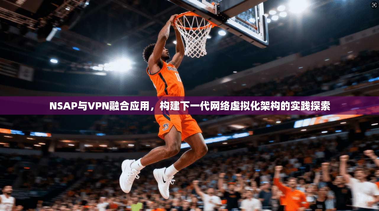 NSAP与VPN融合应用，构建下一代网络虚拟化架构的实践探索