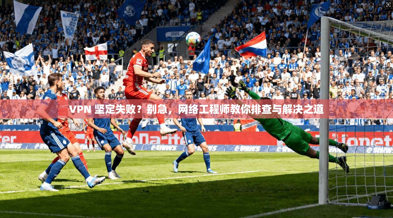 VPN 坚定失败？别急，网络工程师教你排查与解决之道