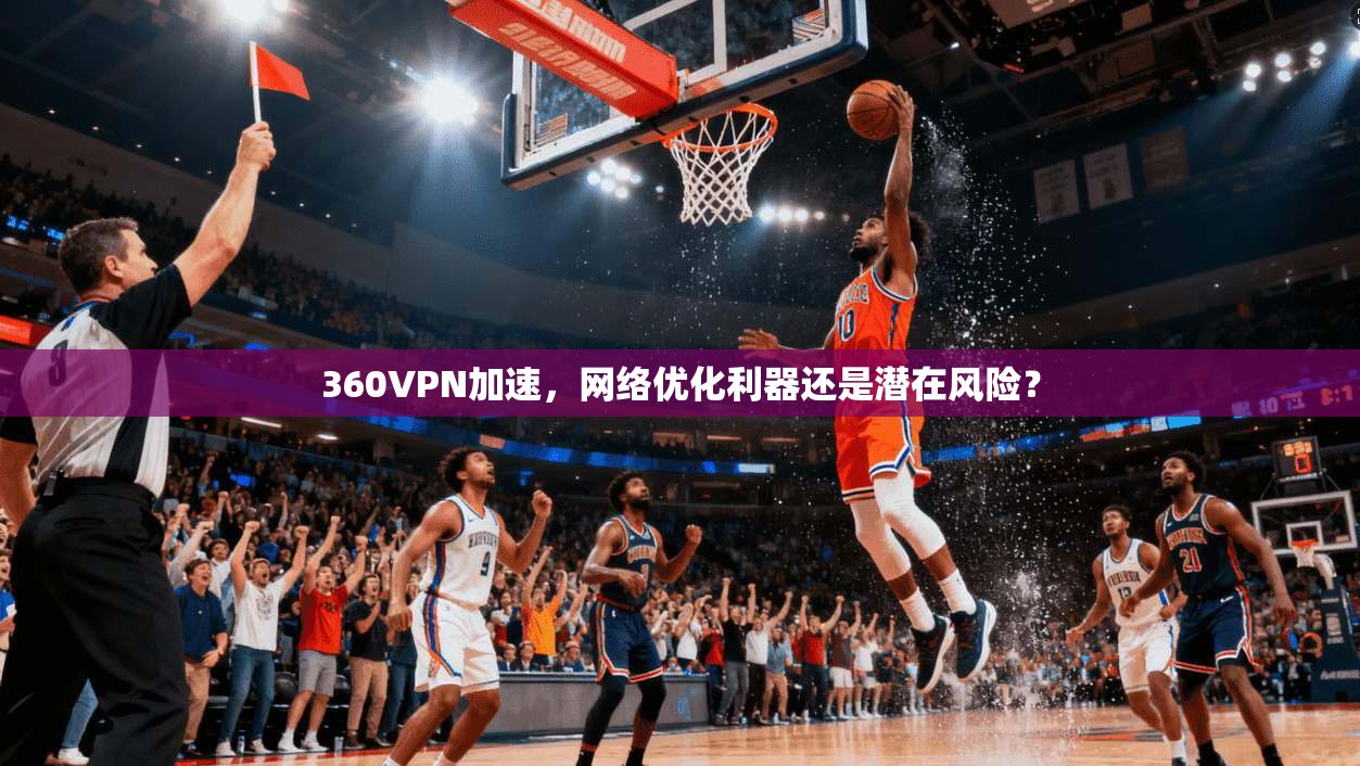 360VPN加速，网络优化利器还是潜在风险？