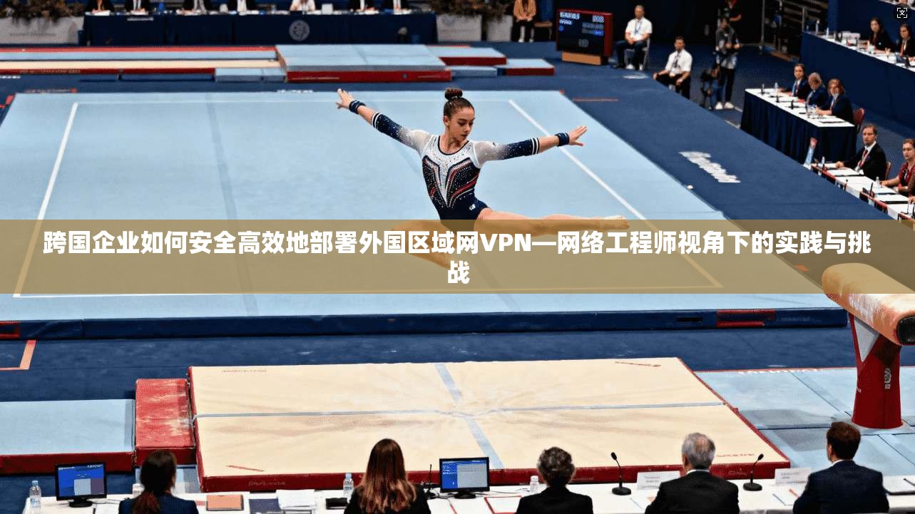 跨国企业如何安全高效地部署外国区域网VPN—网络工程师视角下的实践与挑战