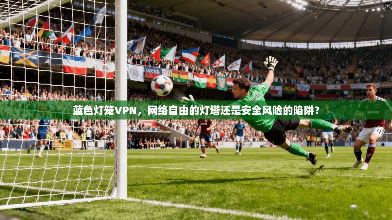 蓝色灯笼VPN，网络自由的灯塔还是安全风险的陷阱？