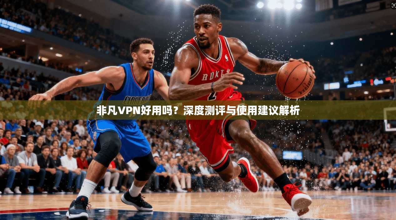 非凡VPN好用吗？深度测评与使用建议解析
