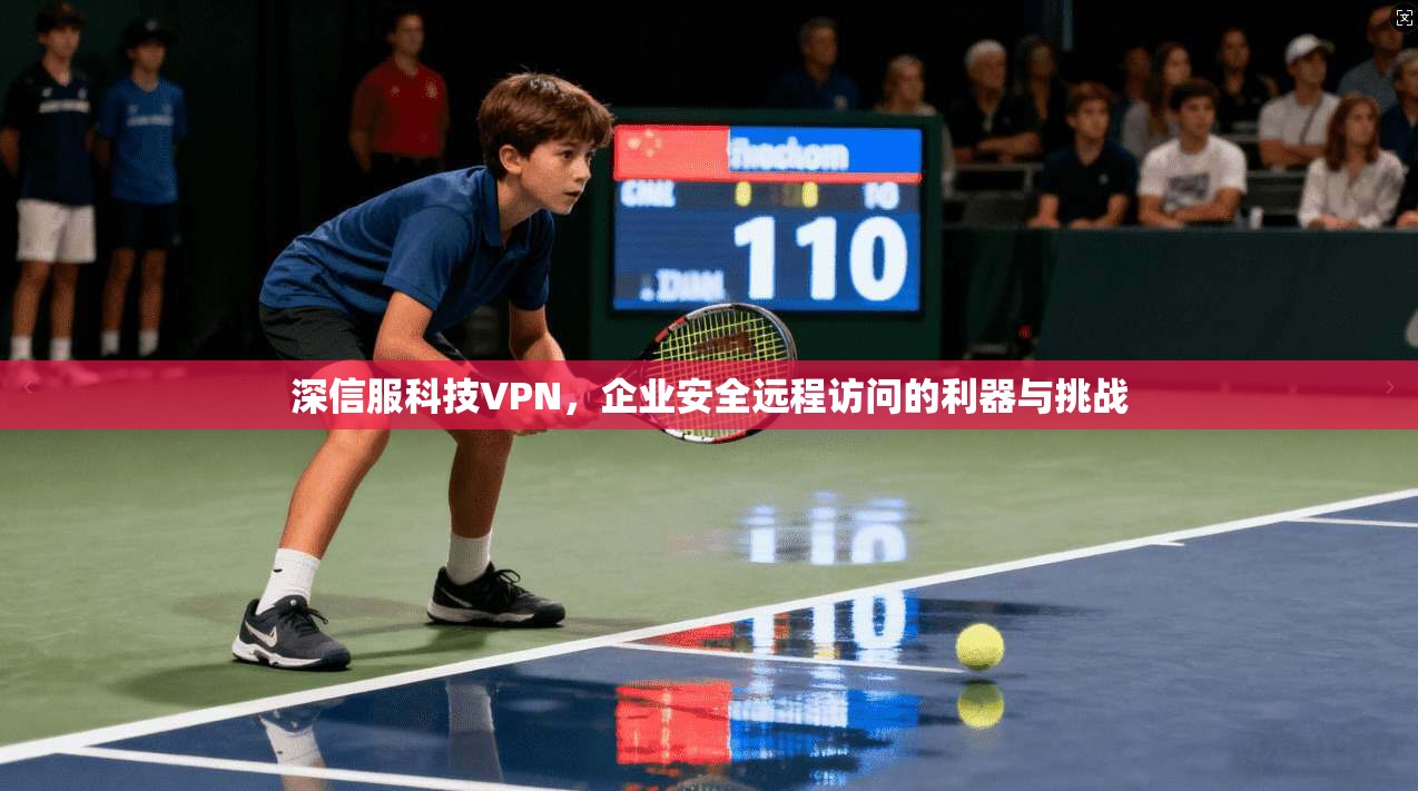 深信服科技VPN,企业安全远程访问的利器与挑战