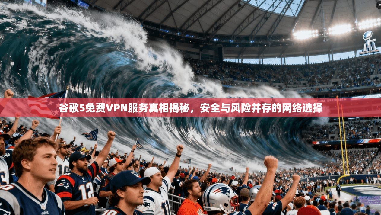 谷歌5免费VPN服务真相揭秘，安全与风险并存的网络选择