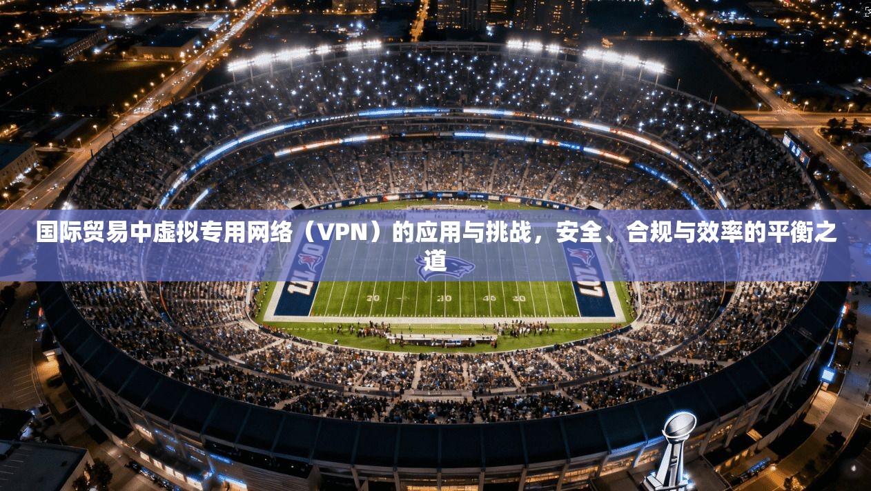 国际贸易中虚拟专用网络（VPN）的应用与挑战，安全、合规与效率的平衡之道