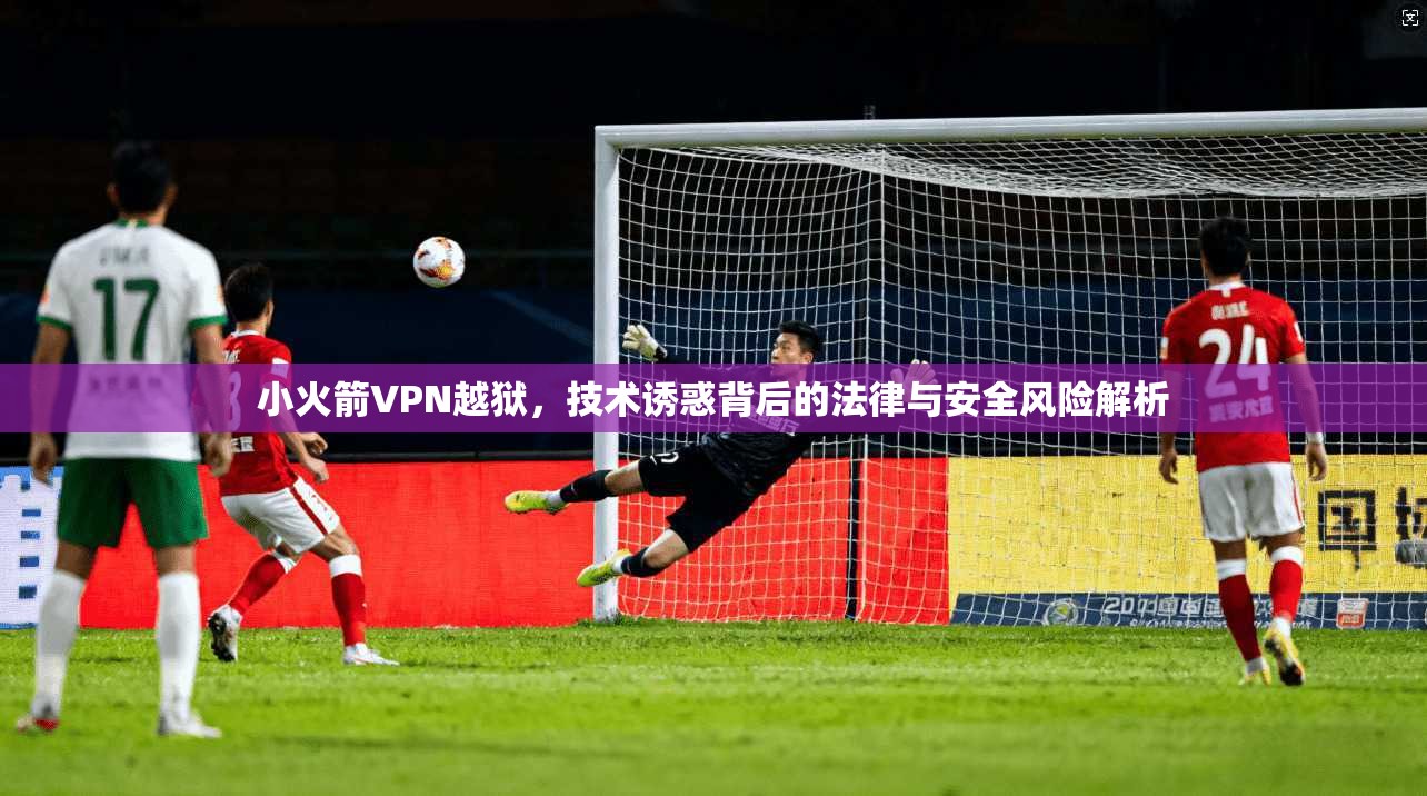 小火箭VPN越狱，技术诱惑背后的法律与安全风险解析