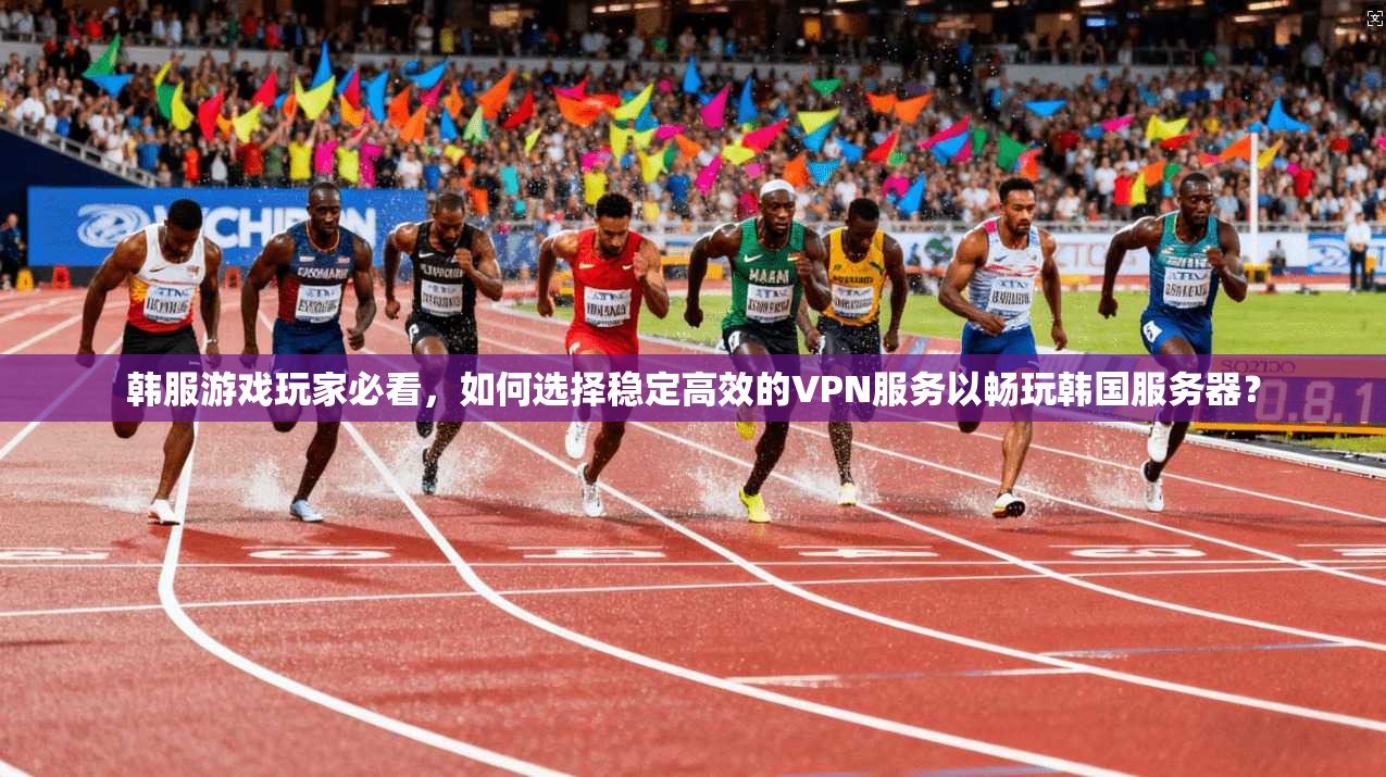 韩服游戏玩家必看，如何选择稳定高效的VPN服务以畅玩韩国服务器？