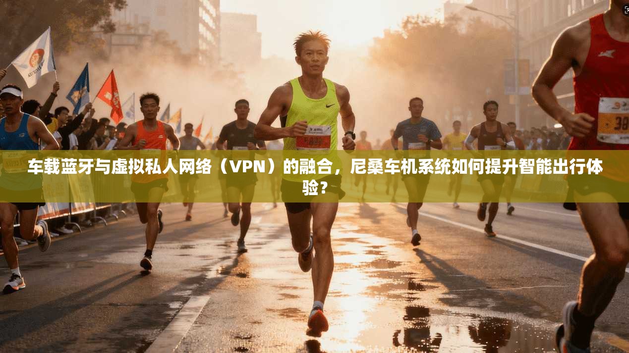 车载蓝牙与虚拟私人网络(VPN)的融合,尼桑车机系统如何提升智能出行体验?