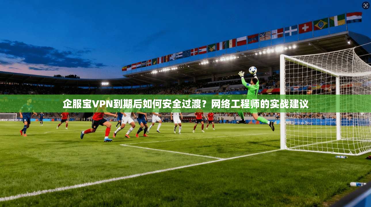 企服宝VPN到期后如何安全过渡?网络工程师的实战建议