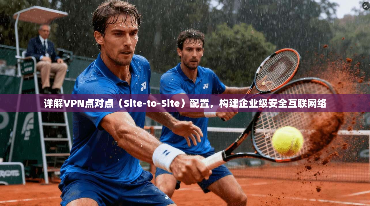 详解VPN点对点(Site-to-Site)配置,构建企业级安全互联网络