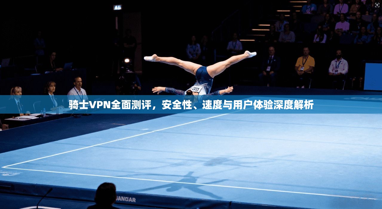 骑士VPN全面测评，安全性、速度与用户体验深度解析