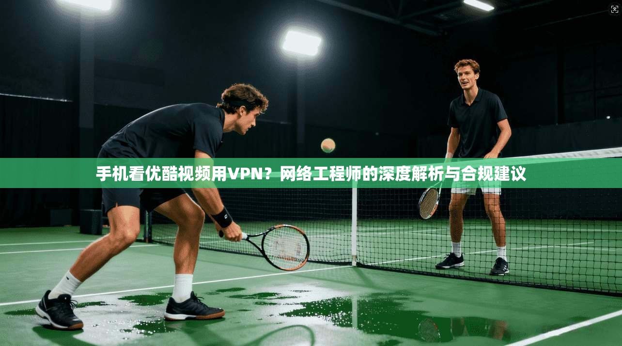 手机看优酷视频用VPN?网络工程师的深度解析与合规建议