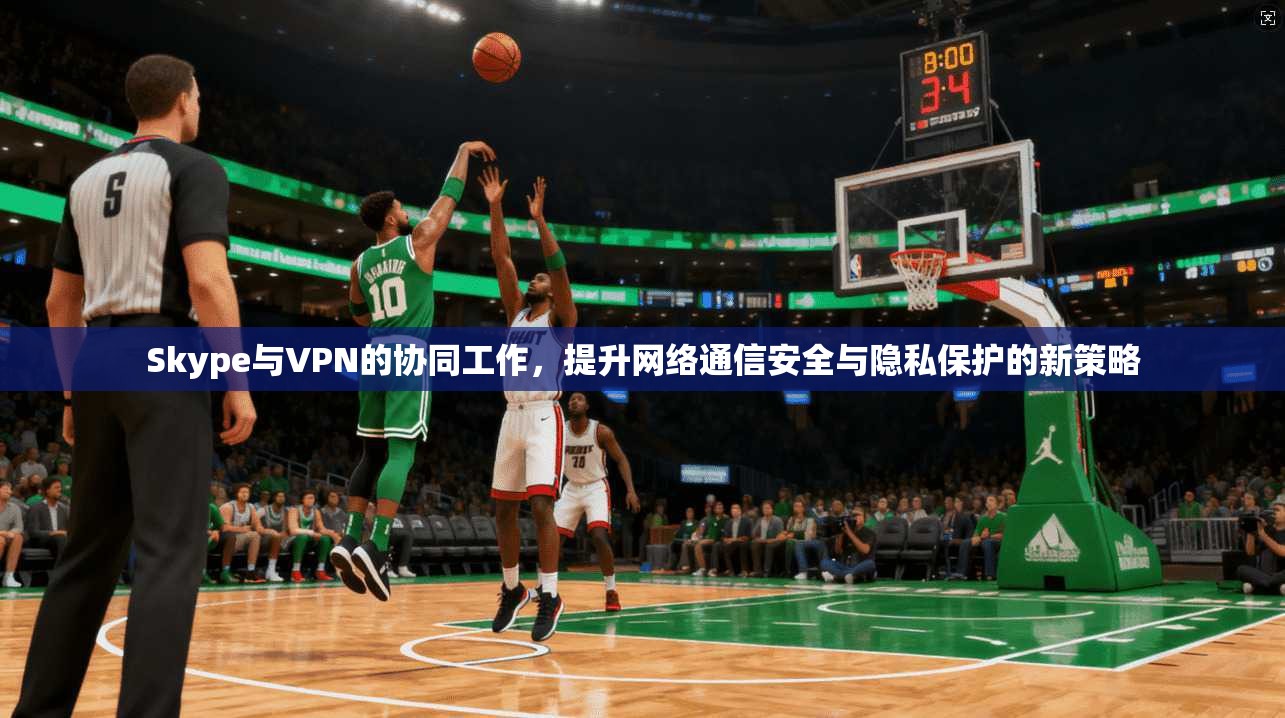 Skype与VPN的协同工作，提升网络通信安全与隐私保护的新策略