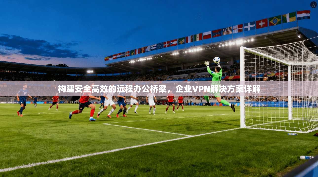 构建安全高效的远程办公桥梁，企业VPN解决方案详解