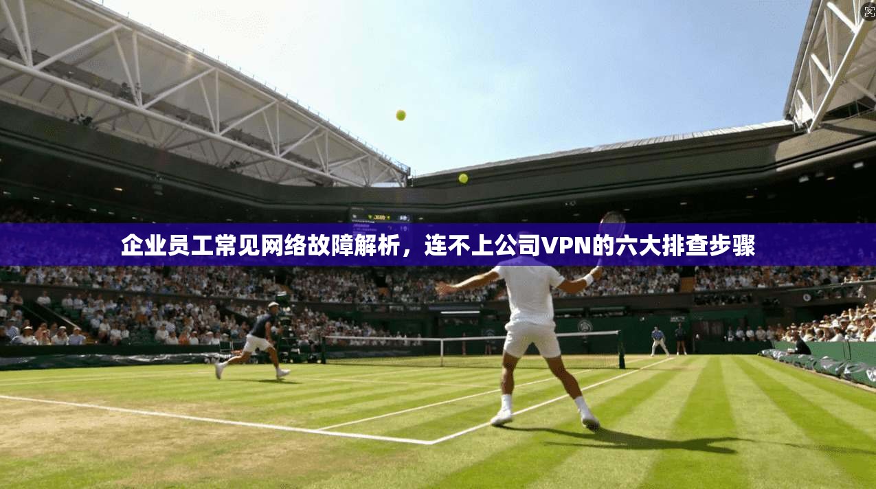 企业员工常见网络故障解析,连不上公司VPN的六大排查步骤