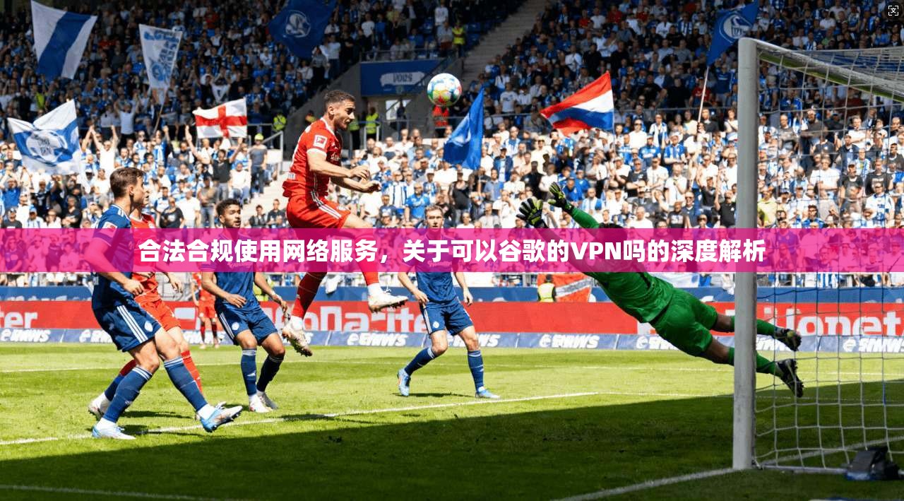 合法合规使用网络服务，关于可以谷歌的VPN吗的深度解析