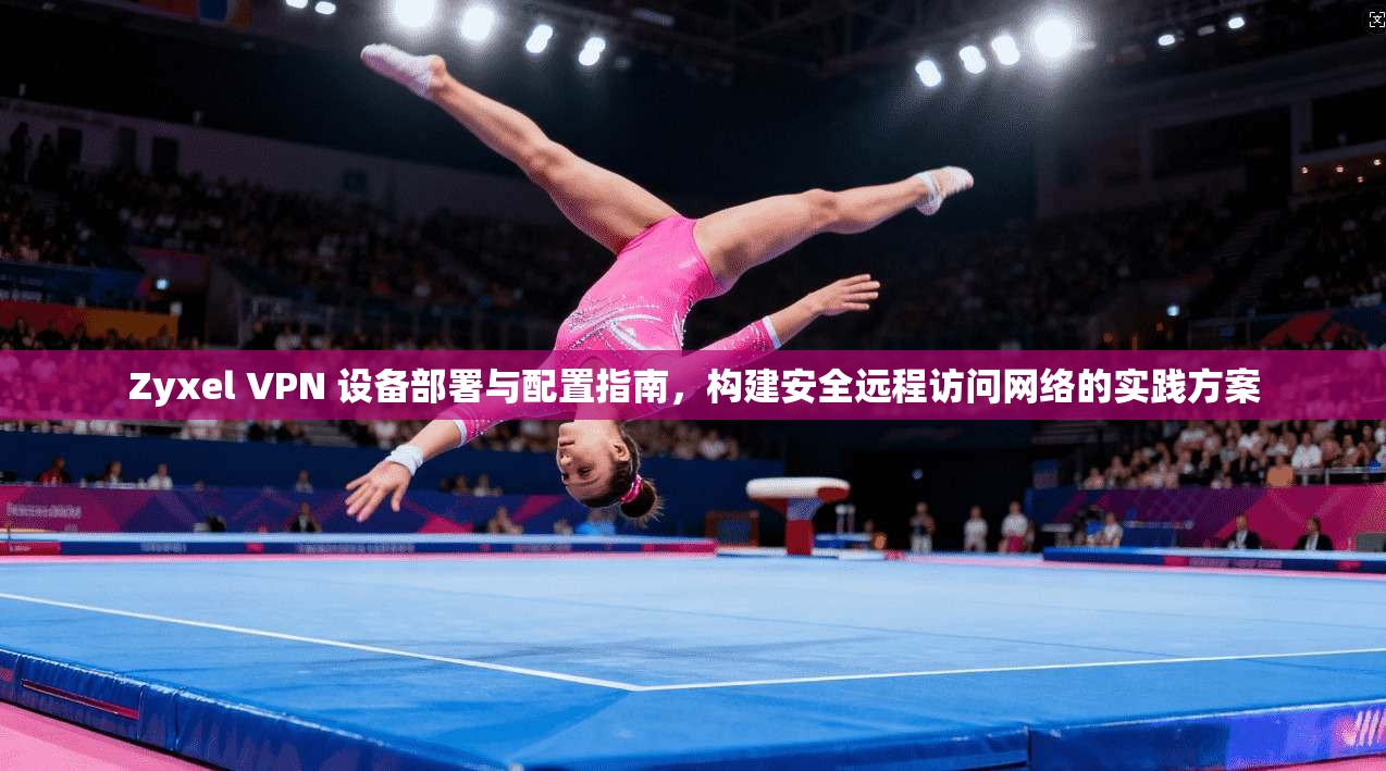 Zyxel VPN 设备部署与配置指南，构建安全远程访问网络的实践方案