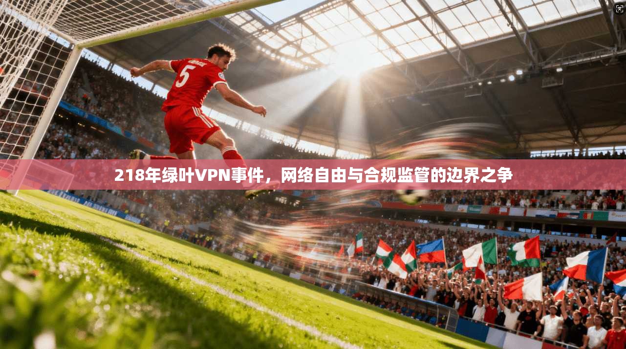 218年绿叶VPN事件，网络自由与合规监管的边界之争